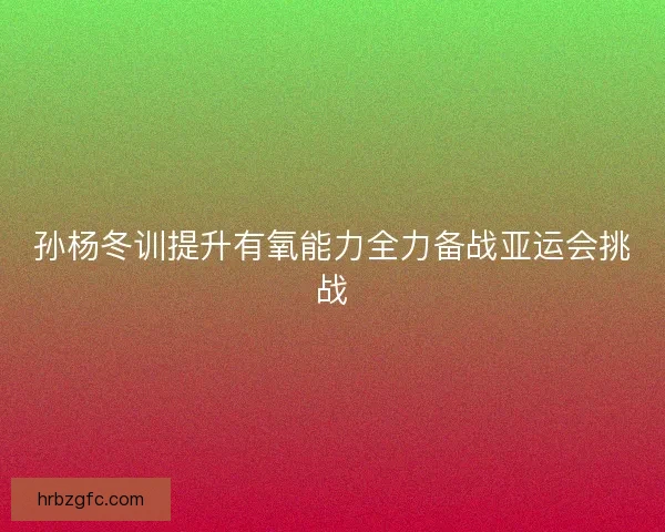 孙杨冬训提升有氧能力全力备战亚运会挑战