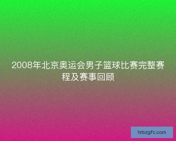 2008年北京奥运会男子篮球比赛完整赛程及赛事回顾